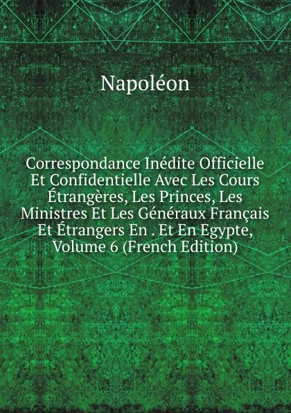 Обложка книги Correspondance Inedite Officielle Et Confidentielle Avec Les Cours Etrangeres, Les Princes, Les Ministres Et Les Generaux Francais Et Etrangers En . Et En Egypte, Volume 6 (French Edition), Napoleon