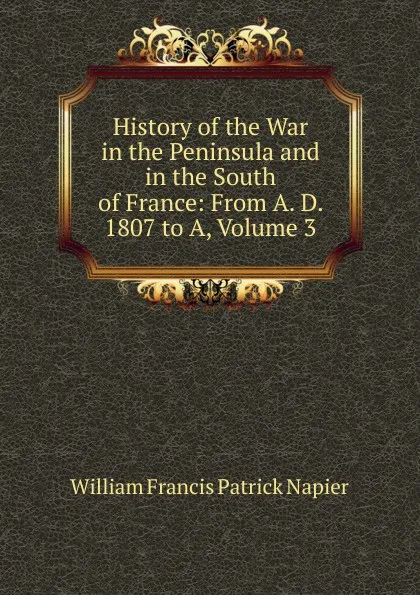 Обложка книги History of the War in the Peninsula and in the South of France: From A. D. 1807 to A, Volume 3, William Francis Patrick Napier