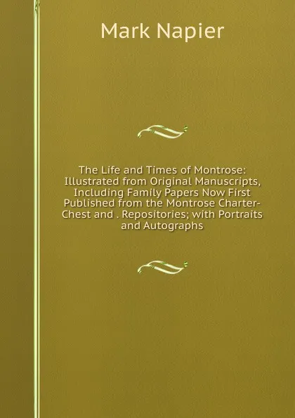 Обложка книги The Life and Times of Montrose: Illustrated from Original Manuscripts, Including Family Papers Now First Published from the Montrose Charter-Chest and . Repositories; with Portraits and Autographs, Mark Napier