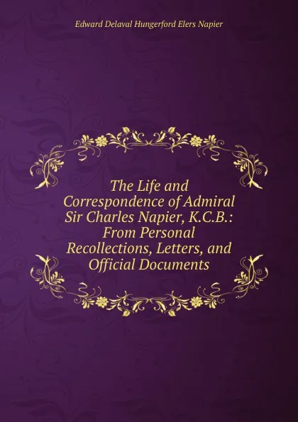 Обложка книги The Life and Correspondence of Admiral Sir Charles Napier, K.C.B.: From Personal Recollections, Letters, and Official Documents, Edward Delaval Hungerford Elers Napier