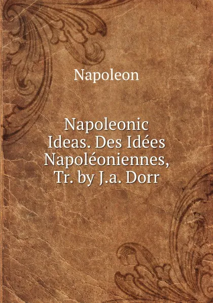 Обложка книги Napoleonic Ideas. Des Idees Napoleoniennes, Tr. by J.a. Dorr, Napoleon