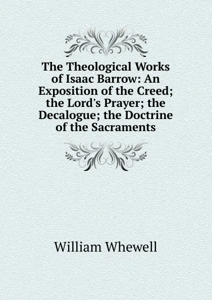 Обложка книги The Theological Works of Isaac Barrow: An Exposition of the Creed; the Lord.s Prayer; the Decalogue; the Doctrine of the Sacraments, William Whewell