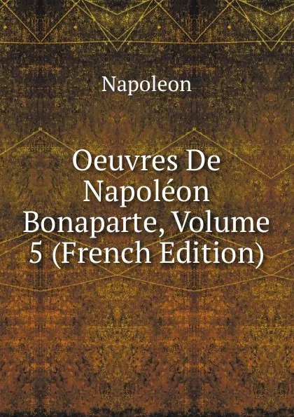 Обложка книги Oeuvres De Napoleon Bonaparte, Volume 5 (French Edition), Napoleon