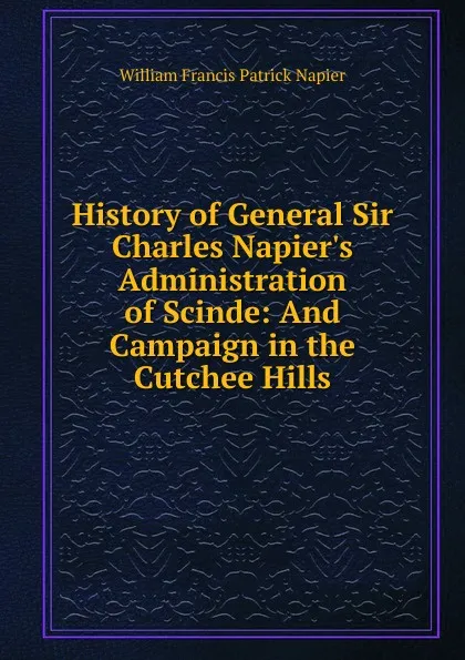 Обложка книги History of General Sir Charles Napier.s Administration of Scinde: And Campaign in the Cutchee Hills, William Francis Patrick Napier