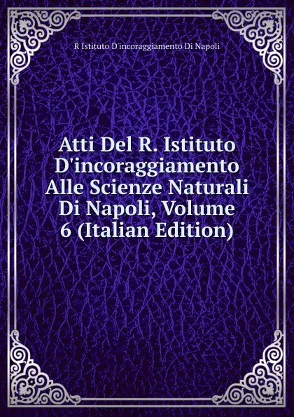 Обложка книги Atti Del R. Istituto D.incoraggiamento Alle Scienze Naturali Di Napoli, Volume 6 (Italian Edition), R Istituto D'incoraggiamento Di Napoli