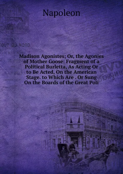 Обложка книги Madison Agonistes; Or, the Agonies of Mother Goose: Fragment of a Political Burletta, As Acting Or to Be Acted, On the American Stage. to Which Are . Or Sung On the Boards of the Great Poli, Napoleon