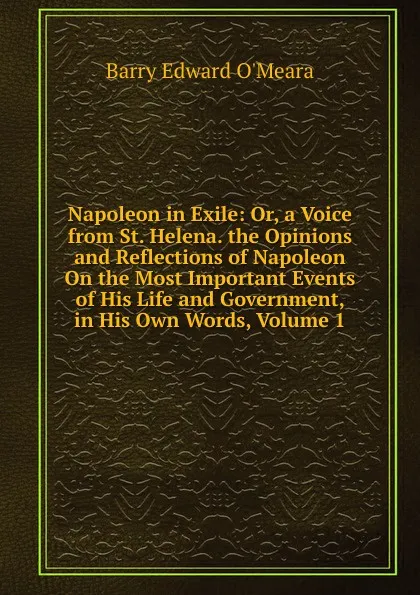 Обложка книги Napoleon in Exile: Or, a Voice from St. Helena. the Opinions and Reflections of Napoleon On the Most Important Events of His Life and Government, in His Own Words, Volume 1, Barry Edward O'Meara