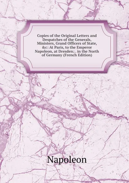 Обложка книги Copies of the Original Letters and Despatches of the Generals, Ministers, Grand Officers of State, .c: At Paris, to the Emperor Napoleon, at Dresden; . in the North of Germany (French Edition), Napoleon