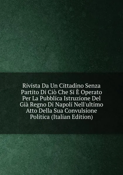 Обложка книги Rivista Da Un Cittadino Senza Partito Di Cio Che Si E Operato Per La Pubblica Istruzione Del Gia Regno Di Napoli Nell.ultimo Atto Della Sua Convulsione Politica (Italian Edition), 