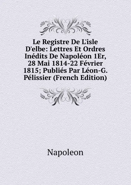 Обложка книги Le Registre De L.isle D.elbe: Lettres Et Ordres Inedits De Napoleon 1Er, 28 Mai 1814-22 Fevrier 1815; Publies Par Leon-G. Pelissier (French Edition), Napoleon