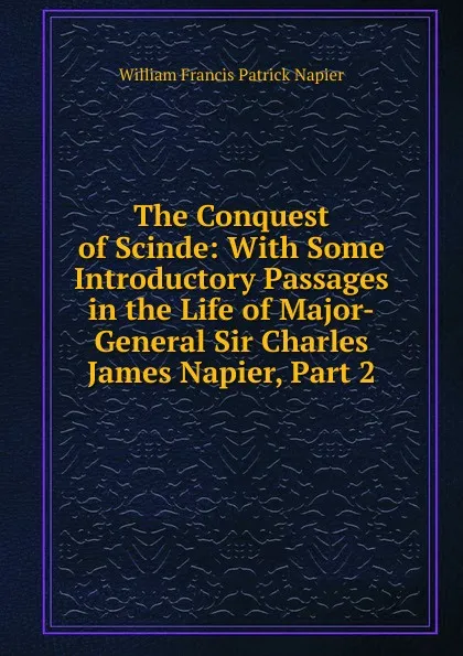 Обложка книги The Conquest of Scinde: With Some Introductory Passages in the Life of Major-General Sir Charles James Napier, Part 2, William Francis Patrick Napier