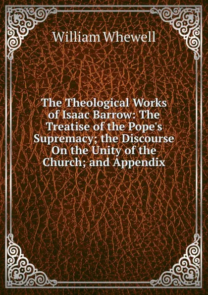 Обложка книги The Theological Works of Isaac Barrow: The Treatise of the Pope.s Supremacy; the Discourse On the Unity of the Church; and Appendix, William Whewell