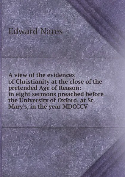 Обложка книги A view of the evidences of Christianity at the close of the pretended Age of Reason: in eight sermons preached before the University of Oxford, at St. Mary.s, in the year MDCCCV, Edward Nares