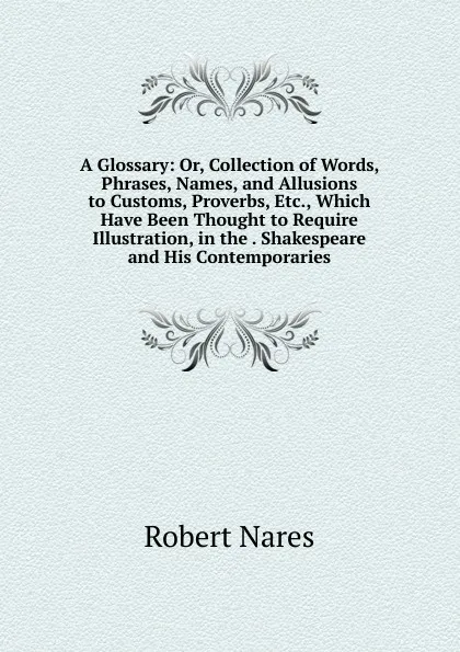 Обложка книги A Glossary: Or, Collection of Words, Phrases, Names, and Allusions to Customs, Proverbs, Etc., Which Have Been Thought to Require Illustration, in the . Shakespeare and His Contemporaries, Robert Nares