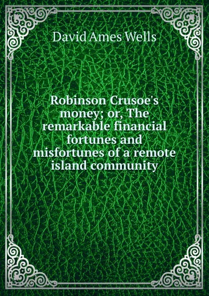 Обложка книги Robinson Crusoe.s money; or, The remarkable financial fortunes and misfortunes of a remote island community, David Ames Wells