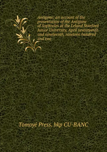 Обложка книги Antigone: an account of the presentation of the Antigone of Sophocles at the Leland Stanford Junior University, April seventeenth and nineteenth, nineteen hundred and two, Tomoyé Press. bkp CU-BANC