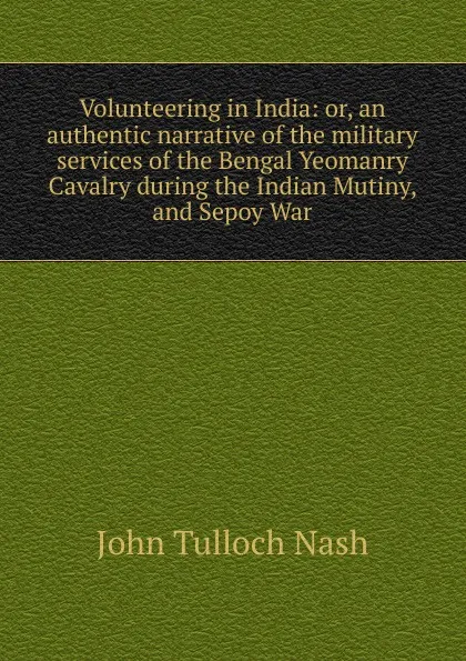 Обложка книги Volunteering in India: or, an authentic narrative of the military services of the Bengal Yeomanry Cavalry during the Indian Mutiny, and Sepoy War, John Tulloch Nash