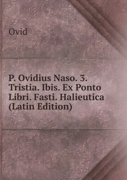 Обложка книги P. Ovidius Naso. 3. Tristia. Ibis. Ex Ponto Libri. Fasti. Halieutica (Latin Edition), Publius Ovidius Naso