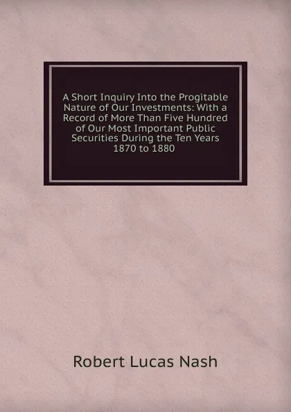 Обложка книги A Short Inquiry Into the Progitable Nature of Our Investments: With a Record of More Than Five Hundred of Our Most Important Public Securities During the Ten Years 1870 to 1880 ., Robert Lucas Nash