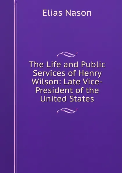 Обложка книги The Life and Public Services of Henry Wilson: Late Vice-President of the United States, Elias Nason