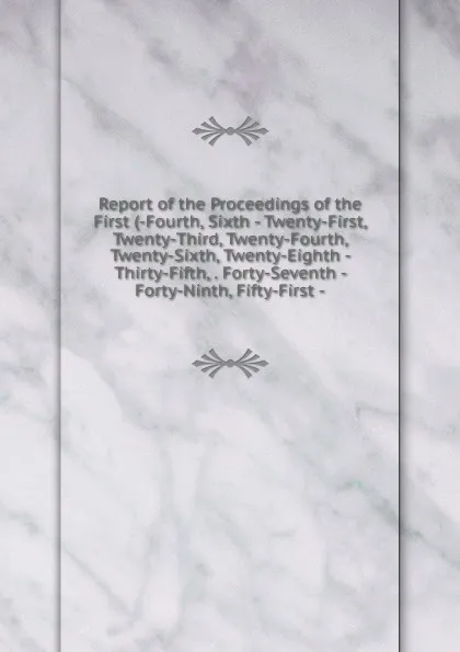 Обложка книги Report of the Proceedings of the First (-Fourth, Sixth - Twenty-First, Twenty-Third, Twenty-Fourth, Twenty-Sixth, Twenty-Eighth - Thirty-Fifth, . Forty-Seventh - Forty-Ninth, Fifty-First -, 