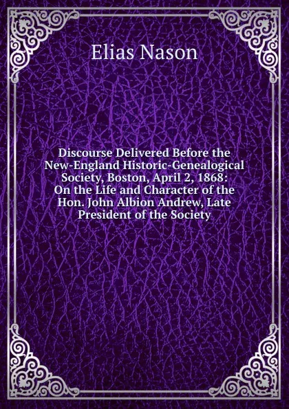 Обложка книги Discourse Delivered Before the New-England Historic-Genealogical Society, Boston, April 2, 1868: On the Life and Character of the Hon. John Albion Andrew, Late President of the Society, Elias Nason