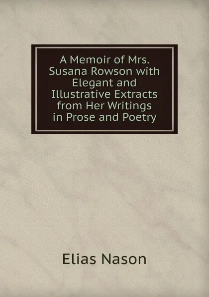 Обложка книги A Memoir of Mrs. Susana Rowson with Elegant and Illustrative Extracts from Her Writings in Prose and Poetry, Elias Nason