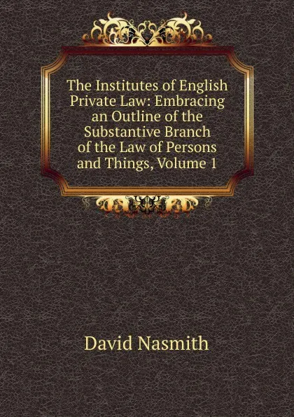 Обложка книги The Institutes of English Private Law: Embracing an Outline of the Substantive Branch of the Law of Persons and Things, Volume 1, David Nasmith