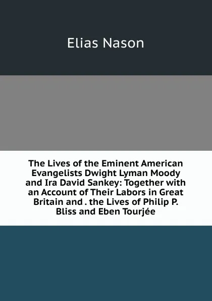 Обложка книги The Lives of the Eminent American Evangelists Dwight Lyman Moody and Ira David Sankey: Together with an Account of Their Labors in Great Britain and . the Lives of Philip P. Bliss and Eben Tourjee, Elias Nason