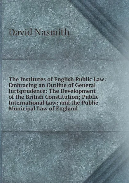 Обложка книги The Institutes of English Public Law: Embracing an Outline of General Jurisprudence: The Development of the British Constitution; Public International Law; and the Public Municipal Law of England, David Nasmith