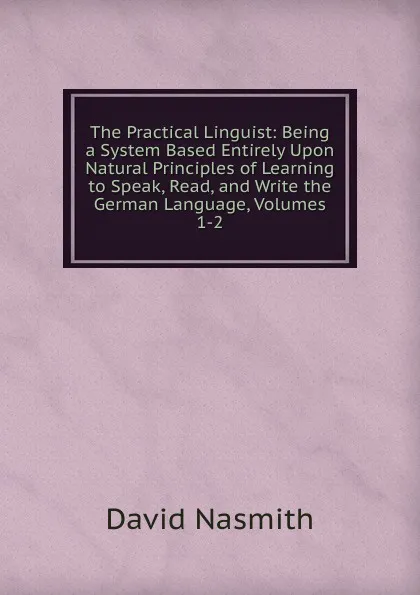 Обложка книги The Practical Linguist: Being a System Based Entirely Upon Natural Principles of Learning to Speak, Read, and Write the German Language, Volumes 1-2, David Nasmith