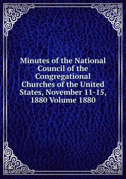 Обложка книги Minutes of the National Council of the Congregational Churches of the United States, November 11-15, 1880 Volume 1880, 