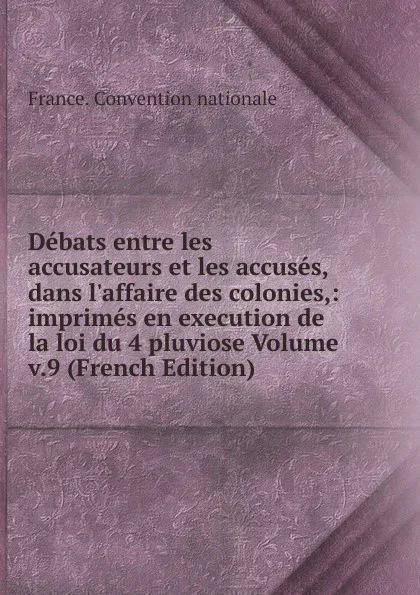 Обложка книги Debats entre les accusateurs et les accuses, dans l.affaire des colonies,: imprimes en execution de la loi du 4 pluviose Volume v.9 (French Edition), France. Convention nationale