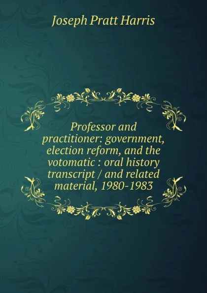 Обложка книги Professor and practitioner: government, election reform, and the votomatic : oral history transcript / and related material, 1980-1983, Joseph Pratt Harris