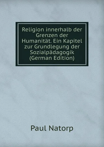 Обложка книги Religion innerhalb der Grenzen der Humanitat. Ein Kapitel zur Grundlegung der Sozialpadagogik (German Edition), Paul Natorp