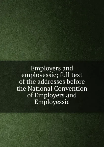 Обложка книги Employers and employessic; full text of the addresses before the National Convention of Employers and Employessic, 