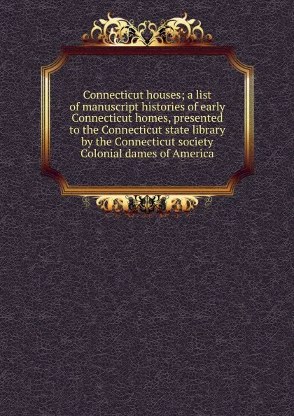 Обложка книги Connecticut houses; a list of manuscript histories of early Connecticut homes, presented to the Connecticut state library by the Connecticut society Colonial dames of America, 