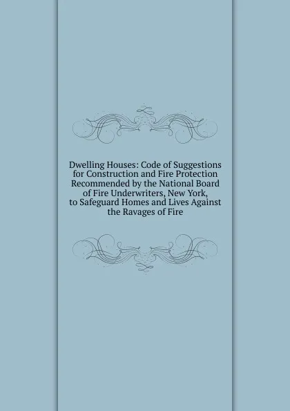 Обложка книги Dwelling Houses: Code of Suggestions for Construction and Fire Protection Recommended by the National Board of Fire Underwriters, New York, to Safeguard Homes and Lives Against the Ravages of Fire, 