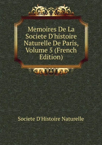 Обложка книги Memoires De La Societe D.histoire Naturelle De Paris, Volume 5 (French Edition), Societe d'Histoire Naturelle