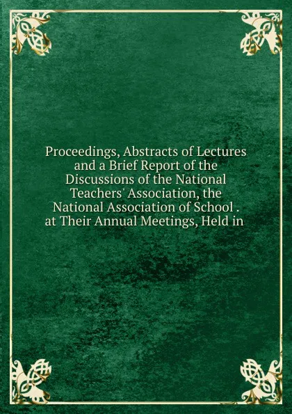 Обложка книги Proceedings, Abstracts of Lectures and a Brief Report of the Discussions of the National Teachers. Association, the National Association of School . at Their Annual Meetings, Held in ., 