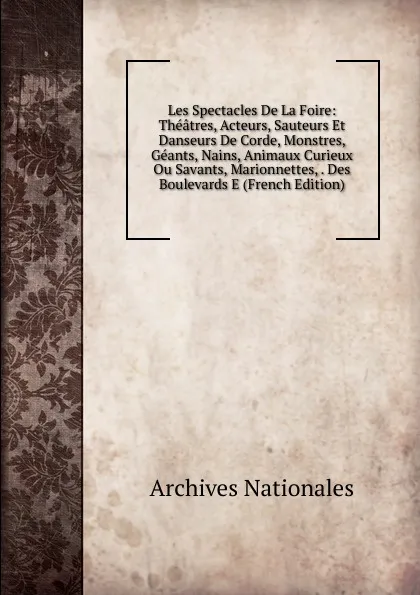 Обложка книги Les Spectacles De La Foire: Theatres, Acteurs, Sauteurs Et Danseurs De Corde, Monstres, Geants, Nains, Animaux Curieux Ou Savants, Marionnettes, . Des Boulevards E (French Edition), Archives nationales