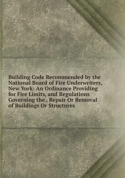 Обложка книги Building Code Recommended by the National Board of Fire Underwriters, New York: An Ordinance Providing for Fire Limits, and Regulations Governing the . Repair Or Removal of Buildings Or Structures, 