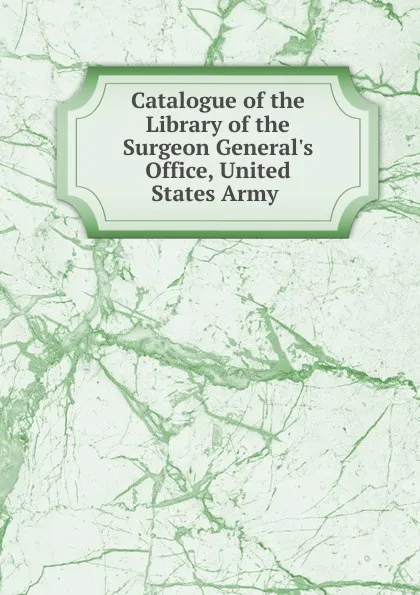 Обложка книги Catalogue of the Library of the Surgeon General.s Office, United States Army ., 