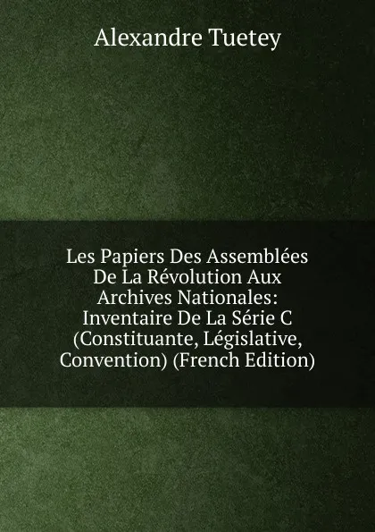 Обложка книги Les Papiers Des Assemblees De La Revolution Aux Archives Nationales: Inventaire De La Serie C (Constituante, Legislative, Convention) (French Edition), Alexandre Tuetey