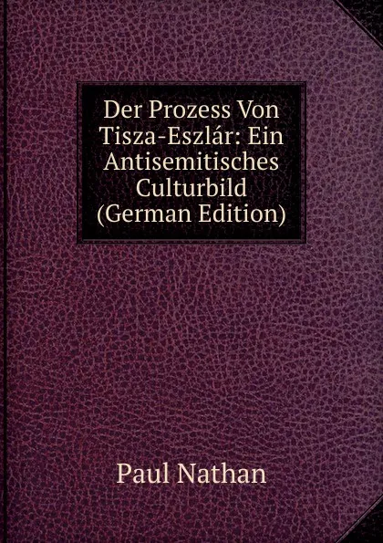 Обложка книги Der Prozess Von Tisza-Eszlar: Ein Antisemitisches Culturbild (German Edition), Paul Nathan