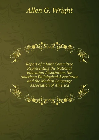 Обложка книги Report of a Joint Committee Representing the National Education Association, the American Philological Association and the Modern Language Association of America, Allen G. Wright