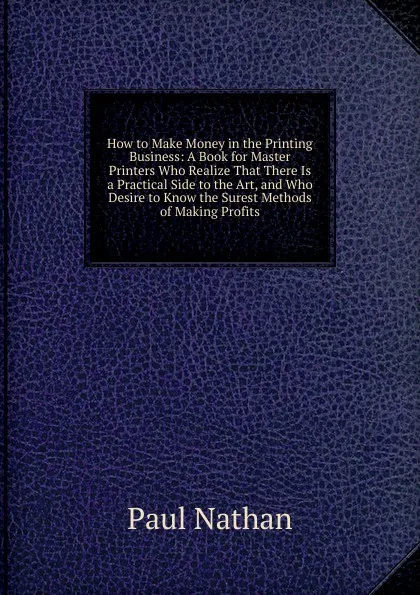 Обложка книги How to Make Money in the Printing Business: A Book for Master Printers Who Realize That There Is a Practical Side to the Art, and Who Desire to Know the Surest Methods of Making Profits, Paul Nathan