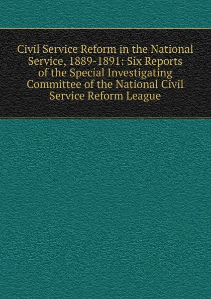 Обложка книги Civil Service Reform in the National Service, 1889-1891: Six Reports of the Special Investigating Committee of the National Civil Service Reform League, 