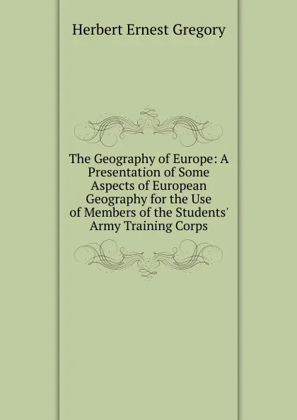 Обложка книги The Geography of Europe: A Presentation of Some Aspects of European Geography for the Use of Members of the Students. Army Training Corps, Herbert Ernest Gregory