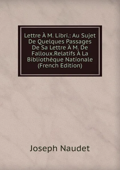 Обложка книги Lettre A M. Libri.: Au Sujet De Quelques Passages De Sa Lettre A M. De Falloux.Relatifs A La Bibliotheque Nationale (French Edition), Joseph Naudet